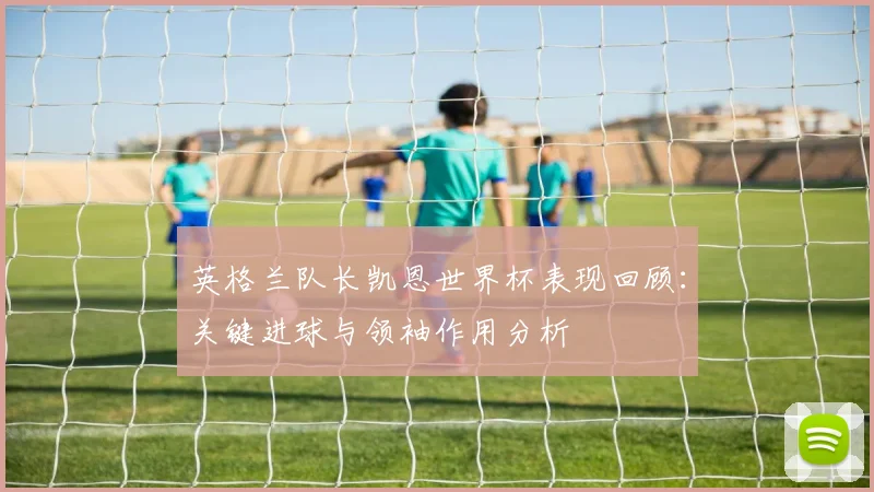 英格兰队长凯恩世界杯表现回顾：关键进球与领袖作用分析