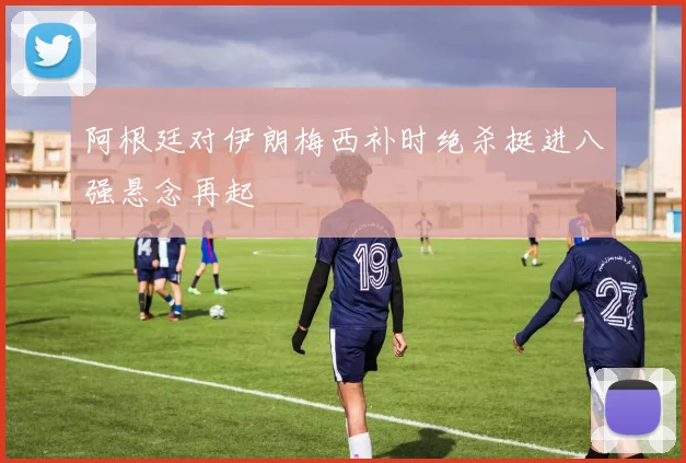 阿根廷对伊朗梅西补时绝杀挺进八强悬念再起