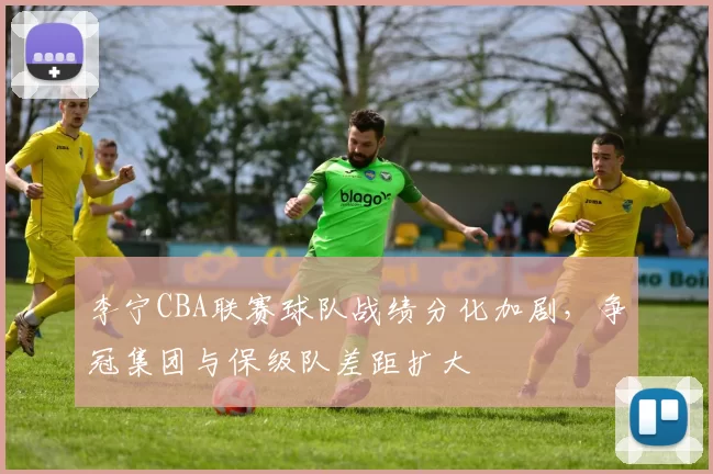 李宁CBA联赛球队战绩分化加剧，争冠集团与保级队差距扩大