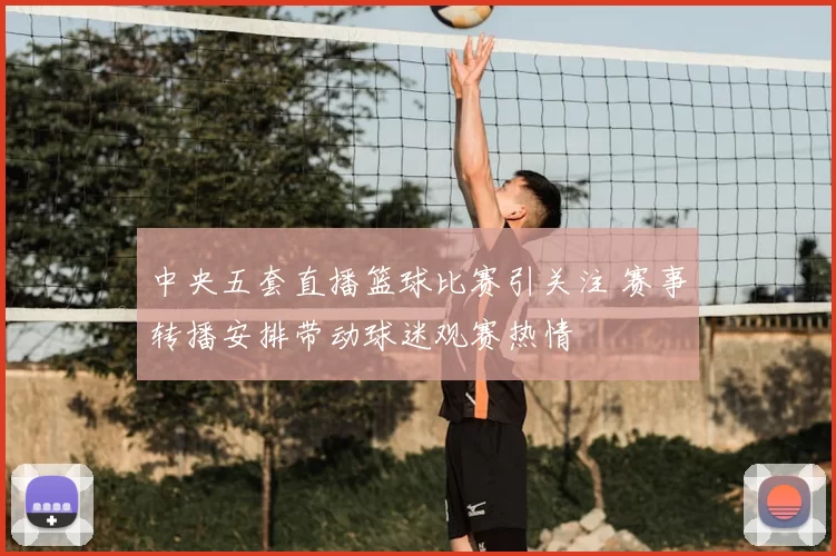 中央五套直播篮球比赛引关注 赛事转播安排带动球迷观赛热情