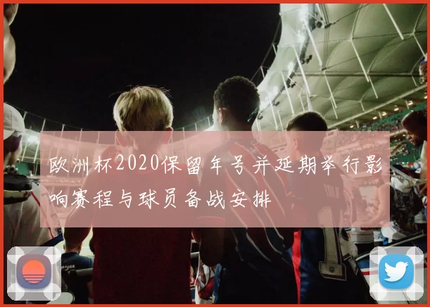 欧洲杯2020保留年号并延期举行影响赛程与球员备战安排