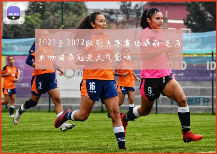 2021至2022欧冠决赛赛场遇雨 皇马利物浦争冠受天气影响