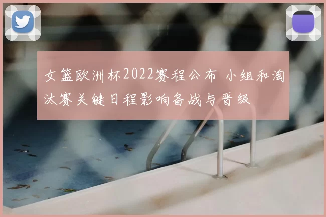 女篮欧洲杯2022赛程公布 小组和淘汰赛关键日程影响备战与晋级
