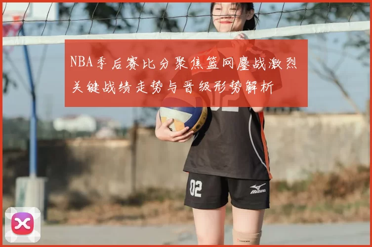 NBA季后赛比分聚焦篮网鏖战激烈 关键战绩走势与晋级形势解析