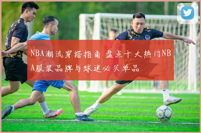 NBA潮流穿搭指南 盘点十大热门NBA服装品牌与球迷必买单品