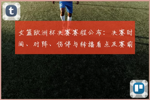 女篮欧洲杯决赛赛程公布：决赛时间、对阵、伤停与转播看点及赛前名单
