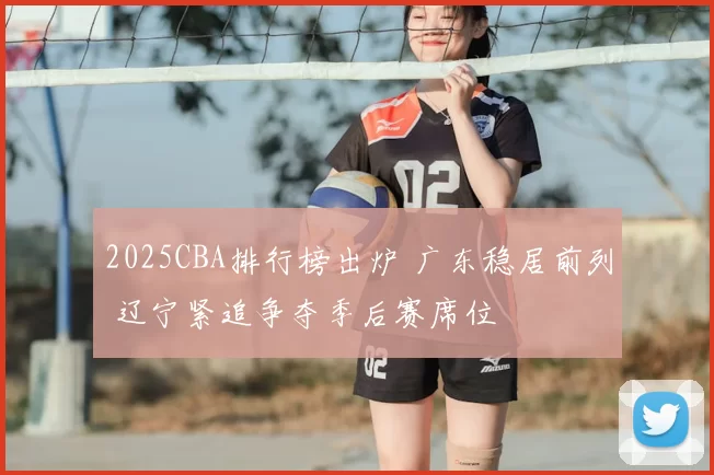 2025CBA排行榜出炉 广东稳居前列 辽宁紧追争夺季后赛席位