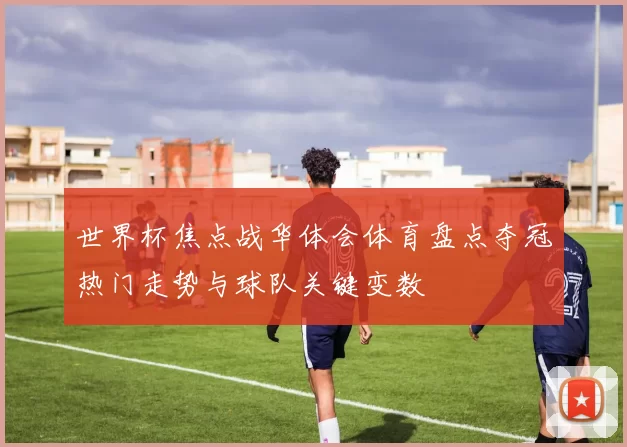 世界杯焦点战华体会体育盘点夺冠热门走势与球队关键变数