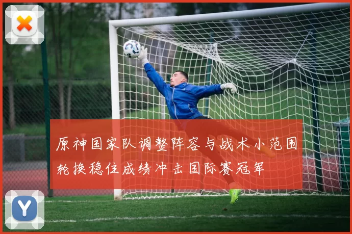 原神国家队调整阵容与战术小范围轮换稳住成绩冲击国际赛冠军