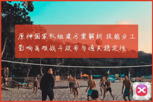 原神国家队组建方案解析 技能分工影响高难战斗效率与通关稳定性