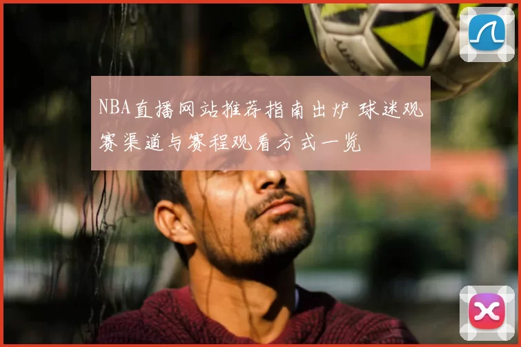 NBA直播网站推荐指南出炉 球迷观赛渠道与赛程观看方式一览