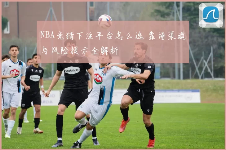 NBA竞猜下注平台怎么选 靠谱渠道与风险提示全解析