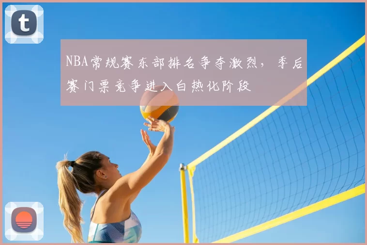 NBA常规赛东部排名争夺激烈，季后赛门票竞争进入白热化阶段