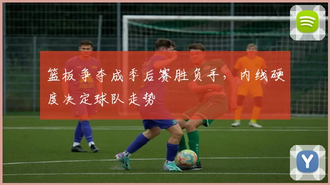 篮板争夺成季后赛胜负手，内线硬度决定球队走势