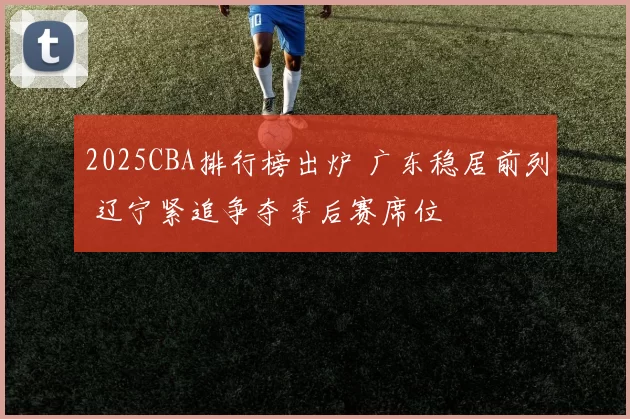 2025CBA排行榜出炉 广东稳居前列 辽宁紧追争夺季后赛席位