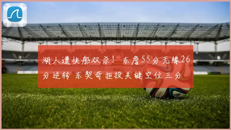 湖人遭快船双杀！东詹55分无缘26分逆转 东契奇拒投关键空位三分