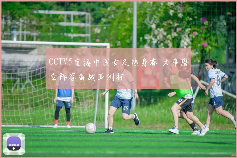 CCTV5直播中国女足热身赛 力争磨合阵容备战亚洲杯