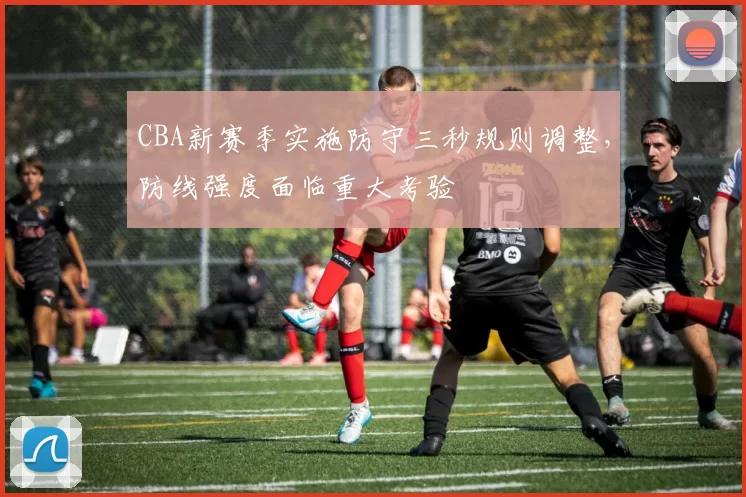 CBA新赛季实施防守三秒规则调整，防线强度面临重大考验