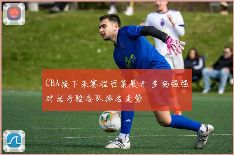 CBA接下来赛程密集展开 多场强强对话考验各队排名走势