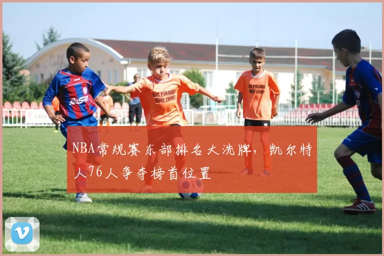 NBA常规赛东部排名大洗牌，凯尔特人76人争夺榜首位置