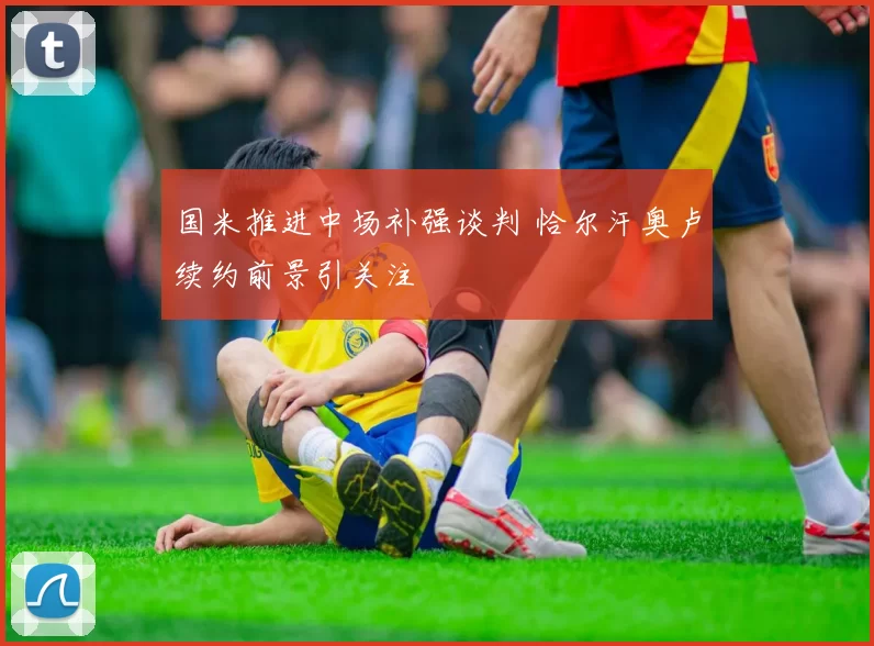 国米推进中场补强谈判 恰尔汗奥卢续约前景引关注