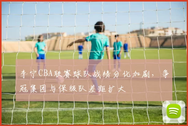 李宁CBA联赛球队战绩分化加剧，争冠集团与保级队差距扩大