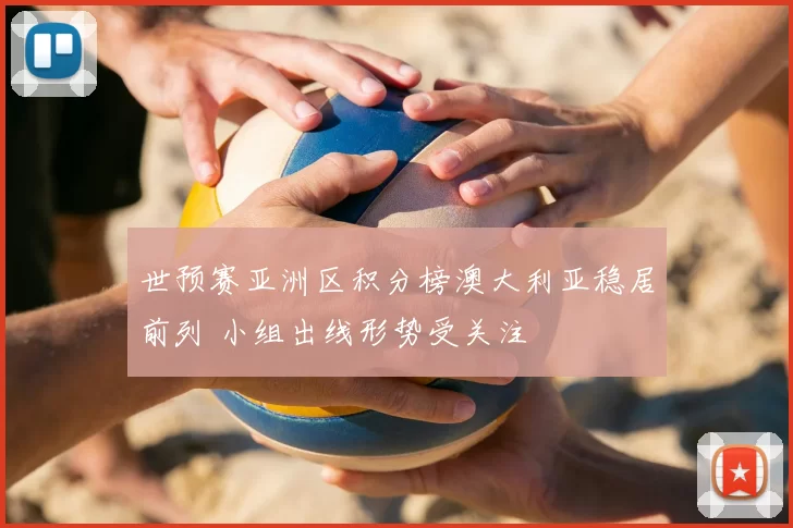 世预赛亚洲区积分榜澳大利亚稳居前列 小组出线形势受关注