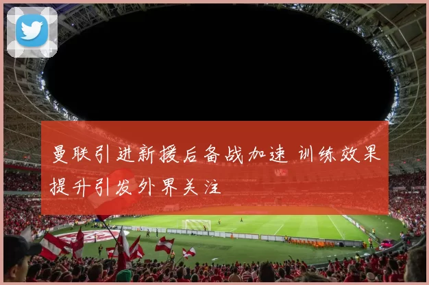 曼联引进新援后备战加速 训练效果提升引发外界关注