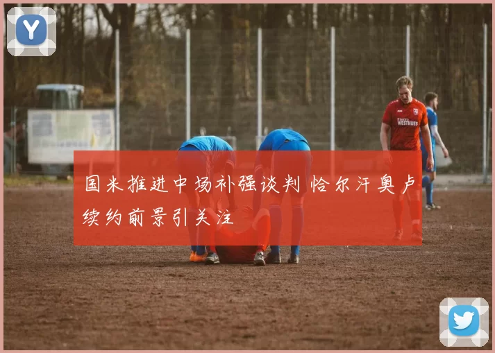 国米推进中场补强谈判 恰尔汗奥卢续约前景引关注