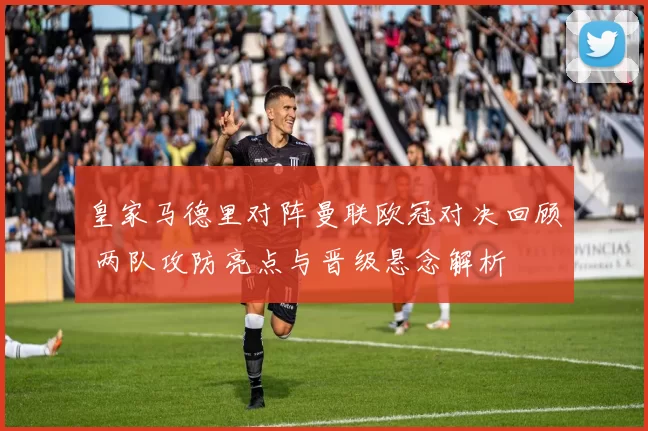 皇家马德里对阵曼联欧冠对决回顾 两队攻防亮点与晋级悬念解析