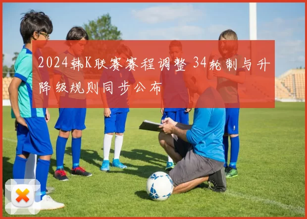 2024韩K联赛赛程调整 34轮制与升降级规则同步公布