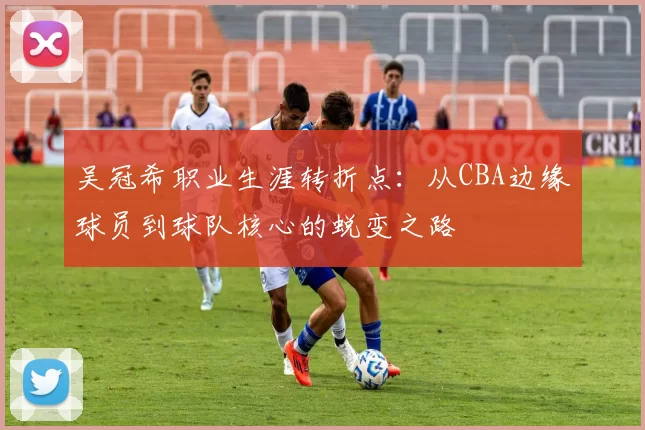 吴冠希职业生涯转折点：从CBA边缘球员到球队核心的蜕变之路