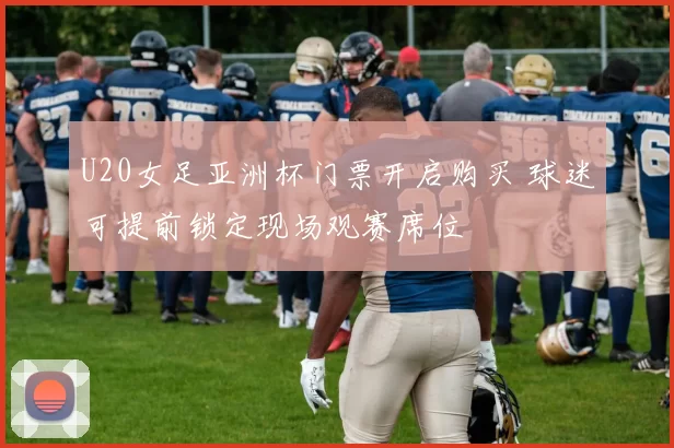 U20女足亚洲杯门票开启购买 球迷可提前锁定现场观赛席位