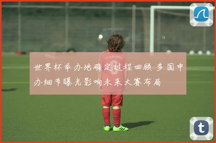 世界杯举办地确定过程回顾 多国申办细节曝光影响未来大赛布局