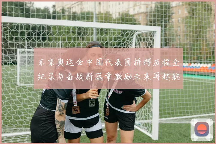 东京奥运会中国代表团拼搏历程全纪录与备战新篇章激励未来再起航