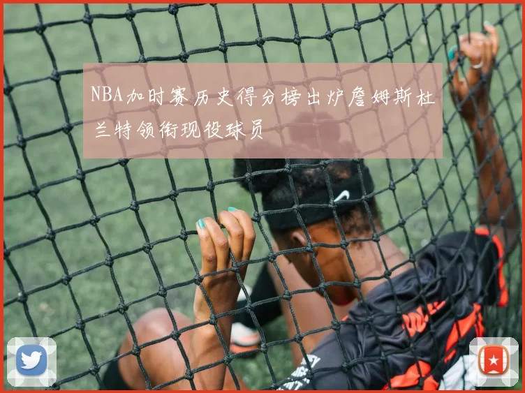 NBA加时赛历史得分榜出炉詹姆斯杜兰特领衔现役球员