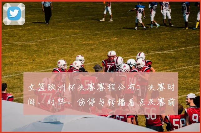 女篮欧洲杯决赛赛程公布：决赛时间、对阵、伤停与转播看点及赛前名单