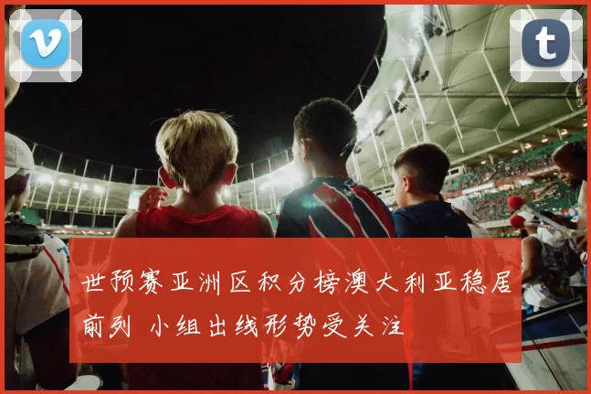 世预赛亚洲区积分榜澳大利亚稳居前列 小组出线形势受关注