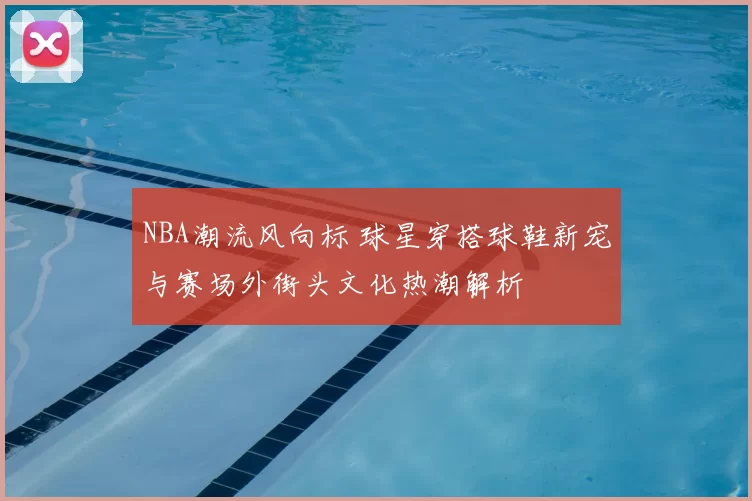 NBA潮流风向标 球星穿搭球鞋新宠与赛场外街头文化热潮解析