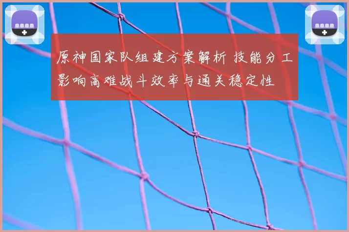 原神国家队组建方案解析 技能分工影响高难战斗效率与通关稳定性