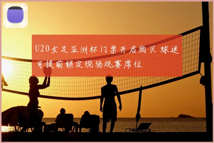 U20女足亚洲杯门票开启购买 球迷可提前锁定现场观赛席位