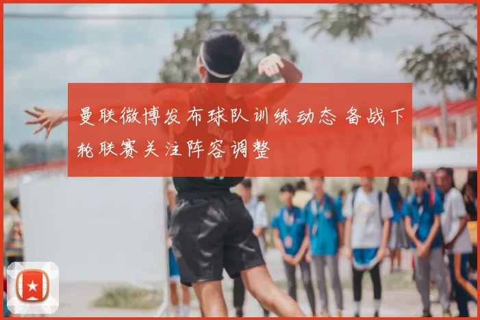 曼联微博发布球队训练动态 备战下轮联赛关注阵容调整