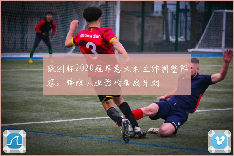 欧洲杯2020冠军意大利主帅调整阵容，锋线人选影响备战计划