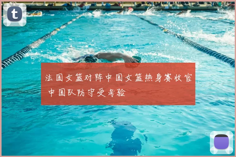 法国女篮对阵中国女篮热身赛收官 中国队防守受考验