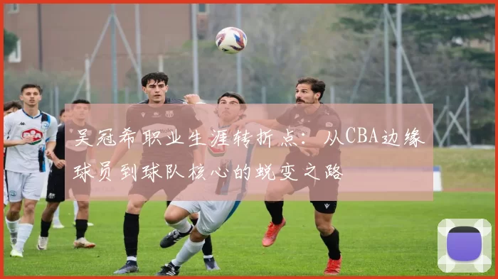 吴冠希职业生涯转折点：从CBA边缘球员到球队核心的蜕变之路