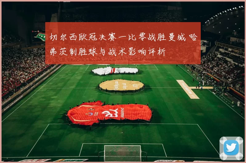 切尔西欧冠决赛一比零战胜曼城 哈弗茨制胜球与战术影响评析