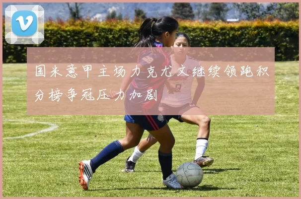 国米意甲主场力克尤文继续领跑积分榜争冠压力加剧