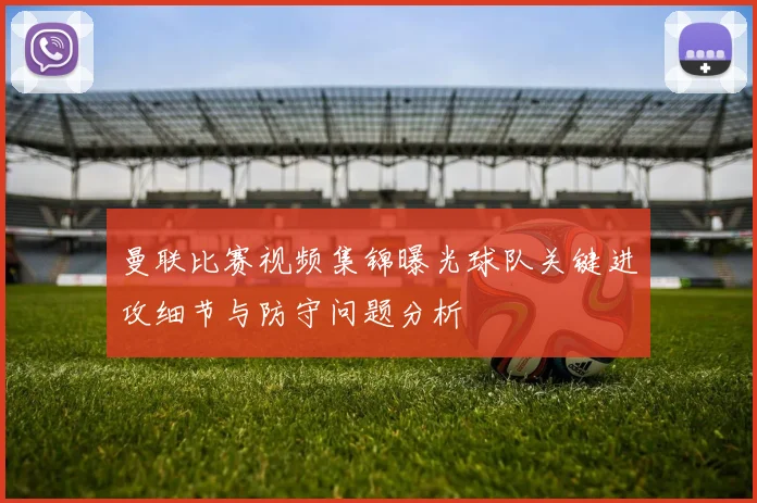 曼联比赛视频集锦曝光球队关键进攻细节与防守问题分析