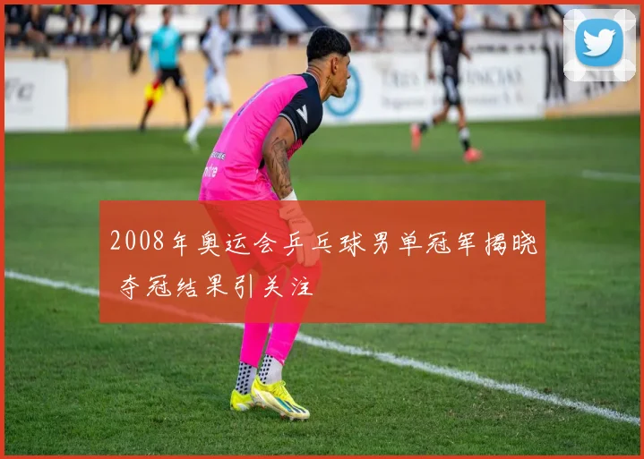 2008年奥运会乒乓球男单冠军揭晓 夺冠结果引关注