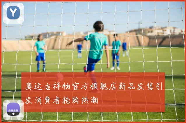 奥运吉祥物官方旗舰店新品发售引发消费者抢购热潮